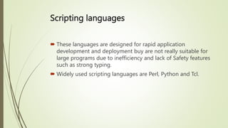 Scripting languages
 These languages are designed for rapid application
development and deployment buy are not really suitable for
large programs due to inefficiency and lack of Safety features
such as strong typing.
 Widely used scripting languages are Perl, Python and Tcl.
 