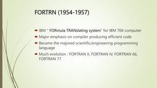 FORTRN (1954-1957)
 IBM “ FORmula TRANslating system” for IBM 704 computer
 Major emphasis on compiler producing efficient code
 Became the majored scientific/engineering programming
language
 Much evolution : FORTRAN II, FORTRAN IV, FORTRAN 66,
FORTRAN 77
 