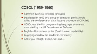 COBOL (1959-1960)
 Common Business- oriented language
 Developed In 1959 by a group of computer professionals
called the conference on data Systems languages (CODASYL)
 COBOL was the first programming languages whose use
mandated by the US Department of Defense.
 English – like verbose syntax (Goal : Human readability)
 Largely ignored by the academic community
 And if you thought COBOL was end….
 
