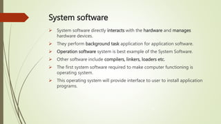 System software
 System software directly interacts with the hardware and manages
hardware devices.
 They perform background task application for application software.
 Operation software system is best example of the System Software.
 Other software include compilers, linkers, loaders etc.
 The first system software required to make computer functioning is
operating system.
 This operating system will provide interface to user to install application
programs.
4
 