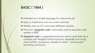 BASIC ( 1964 )
 Intended as a simple language for interactive use
 Easy to implement, even on small machines
 Widely used on PC’s but many different versions
 The term “spaghetti code” commonly used to describe code
written in BSIC
 Spaghetti code is a pejorative form for source code that has a
complex and tangled control structure, especially one using
many GOTOs, exceptions, threads or other “ unstructured“
branching constructs.
 