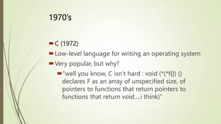 1970’s
C (1972)
Low-level language for writing an operating system
Very popular, but why?
“well you know, C isn’t hard : void (*(*f{}) ()
declares F as an array of unspecified size, of
pointers to functions that return pointers to
functions that return void….i think)”
 
