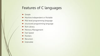 Features of C languages
 Simple
 Machine Independent or Portable
 Mid-level programming language
 structured programming language
 Rich Library
 Memory Management
 Fast Speed
 Pointers
 Recursion
 Extensible
 