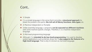 Cont..
 1) Simple
 C is a simple language in the sense that it provides a structured approach (to
break the problem into parts), the rich set of library functions, data types, etc.
 2) Machine Independent or Portable
 Unlike assembly language, c programs can be executed on different machines
with some machine specific changes. Therefore, C is a machine independent
language.
 3) Mid-level programming language
 Although, C is intended to do low-level programming. It is used to develop
system applications such as kernel, driver, etc. It also supports the features of a
high-level language. That is why it is known as mid-level language.
 