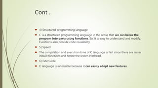 Cont…
 4) Structured programming language
 C is a structured programming language in the sense that we can break the
program into parts using functions. So, it is easy to understand and modify.
Functions also provide code reusability.
 5) Speed
 The compilation and execution time of C language is fast since there are lesser
inbuilt functions and hence the lesser overhead.
 6) Extensible
 C language is extensible because it can easily adopt new features.
 
