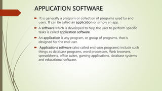 APPLICATION SOFTWARE
 It is generally a program or collection of programs used by end
users. It can be called an application or simply an app.
 A software which is developed to help the user to perform specific
tasks is called application software.
 An application is any program, or group of programs, that is
designed for the end user.
 Applications software (also called end-user programs) include such
things as database programs, word processors, Web browsers,
spreadsheets. office suites, gaming applications, database systems
and educational software.
 