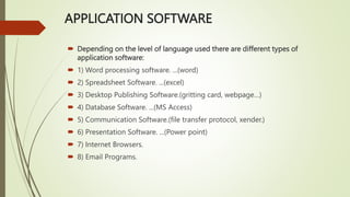 APPLICATION SOFTWARE
 Depending on the level of language used there are different types of
application software:
 1) Word processing software. ...(word)
 2) Spreadsheet Software. ...(excel)
 3) Desktop Publishing Software.(gritting card, webpage…)
 4) Database Software. ...(MS Access)
 5) Communication Software.(file transfer protocol, xender.)
 6) Presentation Software. ...(Power point)
 7) Internet Browsers.
 8) Email Programs.
 