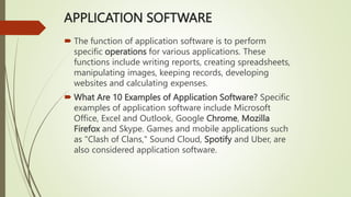 APPLICATION SOFTWARE
 The function of application software is to perform
specific operations for various applications. These
functions include writing reports, creating spreadsheets,
manipulating images, keeping records, developing
websites and calculating expenses.
 What Are 10 Examples of Application Software? Specific
examples of application software include Microsoft
Office, Excel and Outlook, Google Chrome, Mozilla
Firefox and Skype. Games and mobile applications such
as "Clash of Clans," Sound Cloud, Spotify and Uber, are
also considered application software.
 