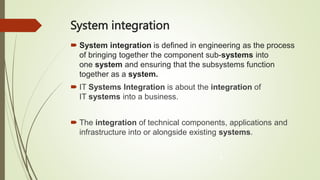 System integration
 System integration is defined in engineering as the process
of bringing together the component sub-systems into
one system and ensuring that the subsystems function
together as a system.
 IT Systems Integration is about the integration of
IT systems into a business.
 The integration of technical components, applications and
infrastructure into or alongside existing systems.
8
 