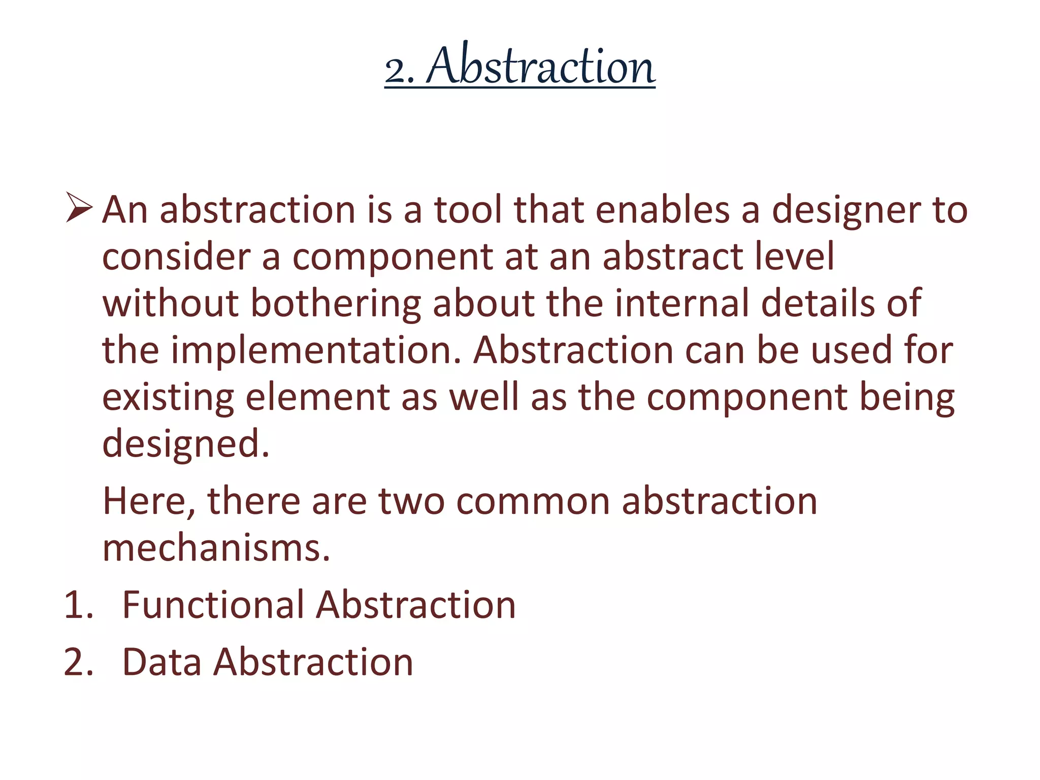 2. Abstraction
An abstraction is a tool that enables a designer to
consider a component at an abstract level
without bothering about the internal details of
the implementation. Abstraction can be used for
existing element as well as the component being
designed.
Here, there are two common abstraction
mechanisms.
1. Functional Abstraction
2. Data Abstraction
 