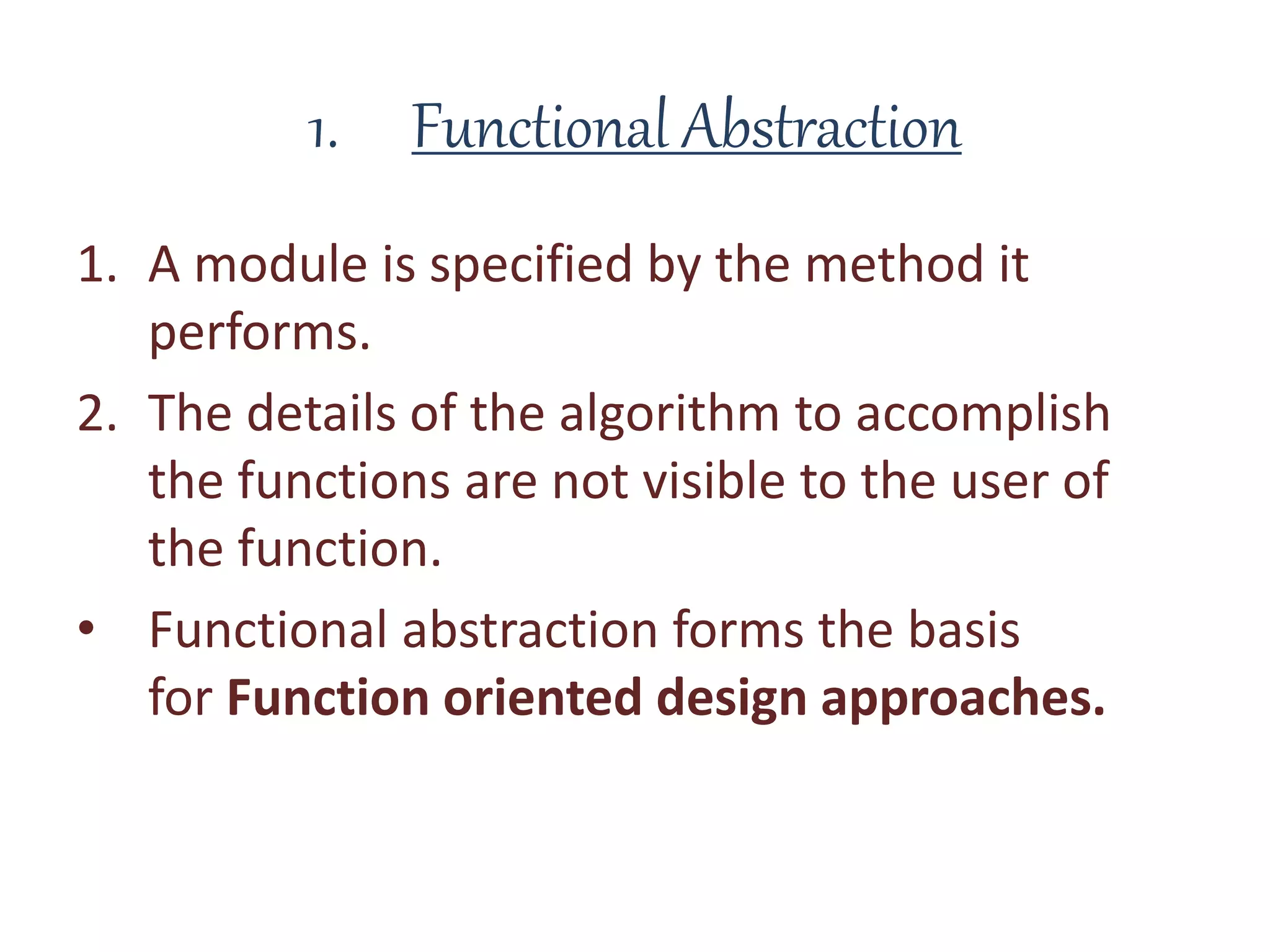 1. Functional Abstraction
1. A module is specified by the method it
performs.
2. The details of the algorithm to accomplish
the functions are not visible to the user of
the function.
• Functional abstraction forms the basis
for Function oriented design approaches.
 