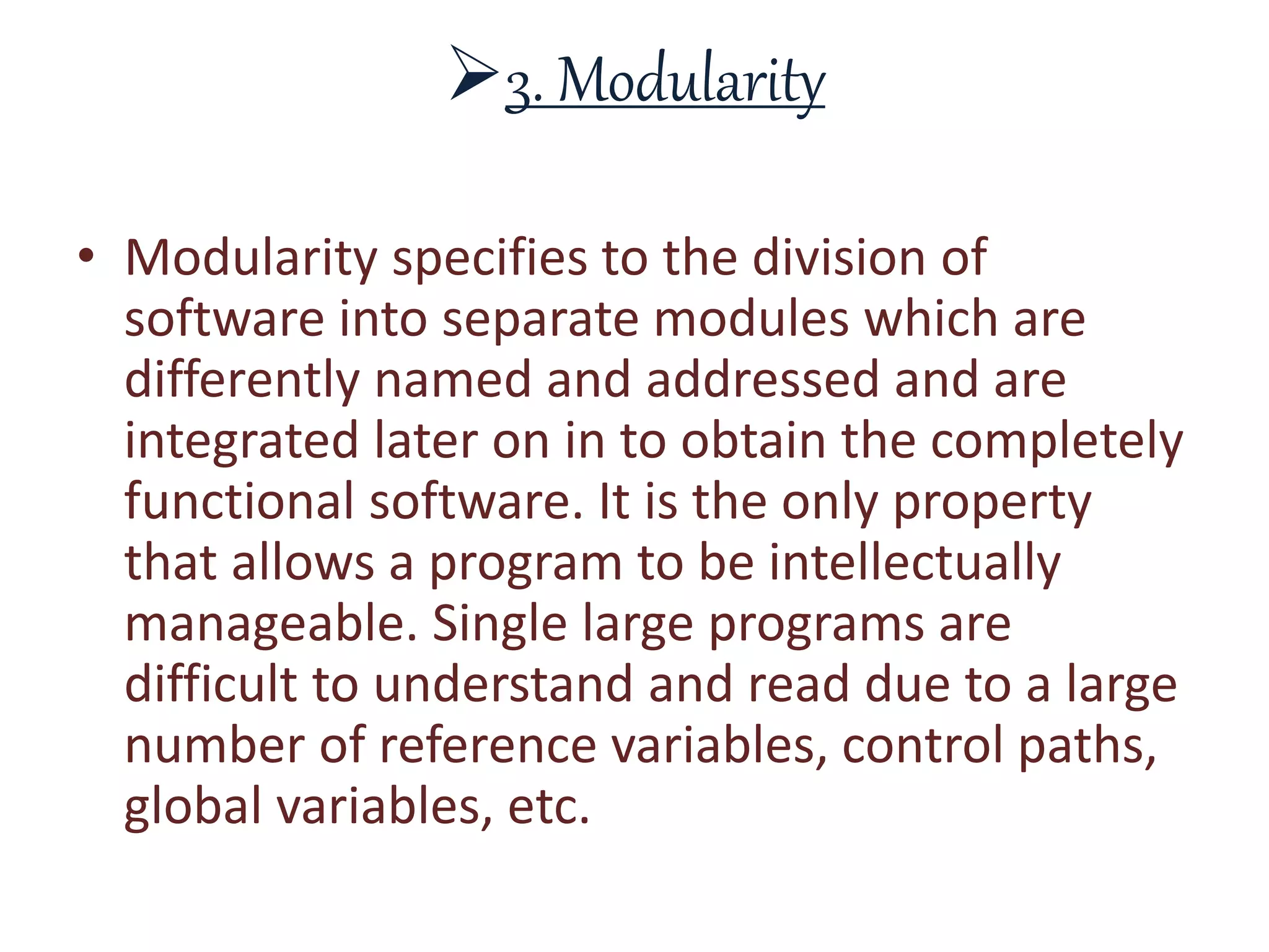 3. Modularity
• Modularity specifies to the division of
software into separate modules which are
differently named and addressed and are
integrated later on in to obtain the completely
functional software. It is the only property
that allows a program to be intellectually
manageable. Single large programs are
difficult to understand and read due to a large
number of reference variables, control paths,
global variables, etc.
 