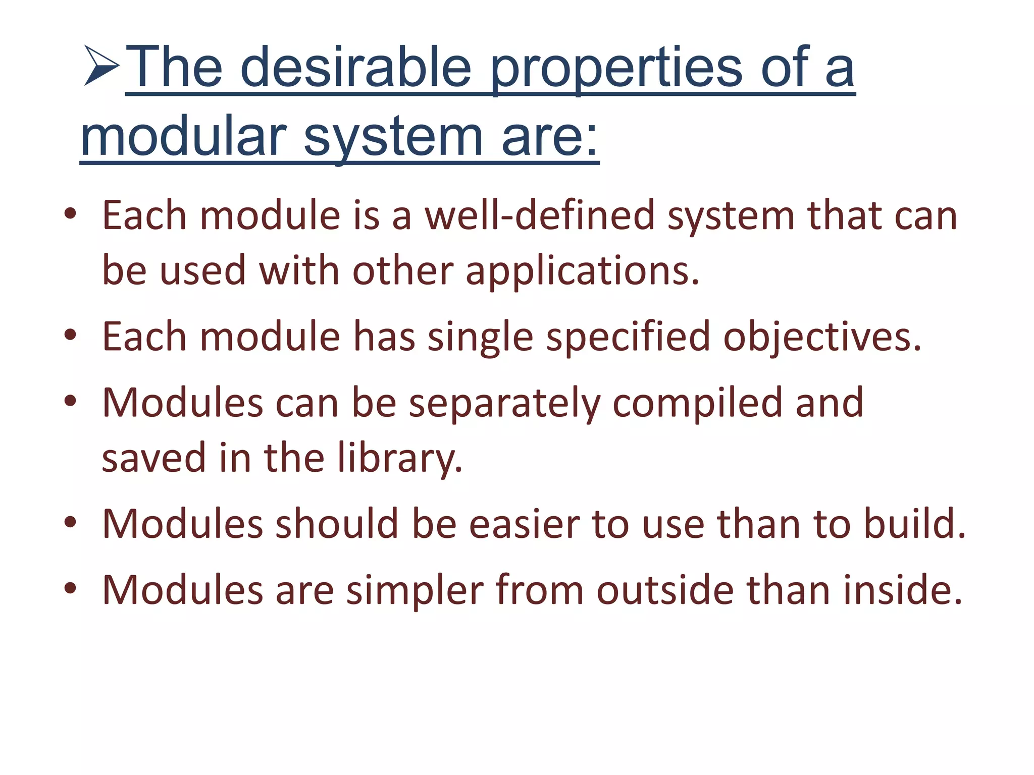 The desirable properties of a
modular system are:
• Each module is a well-defined system that can
be used with other applications.
• Each module has single specified objectives.
• Modules can be separately compiled and
saved in the library.
• Modules should be easier to use than to build.
• Modules are simpler from outside than inside.
 
