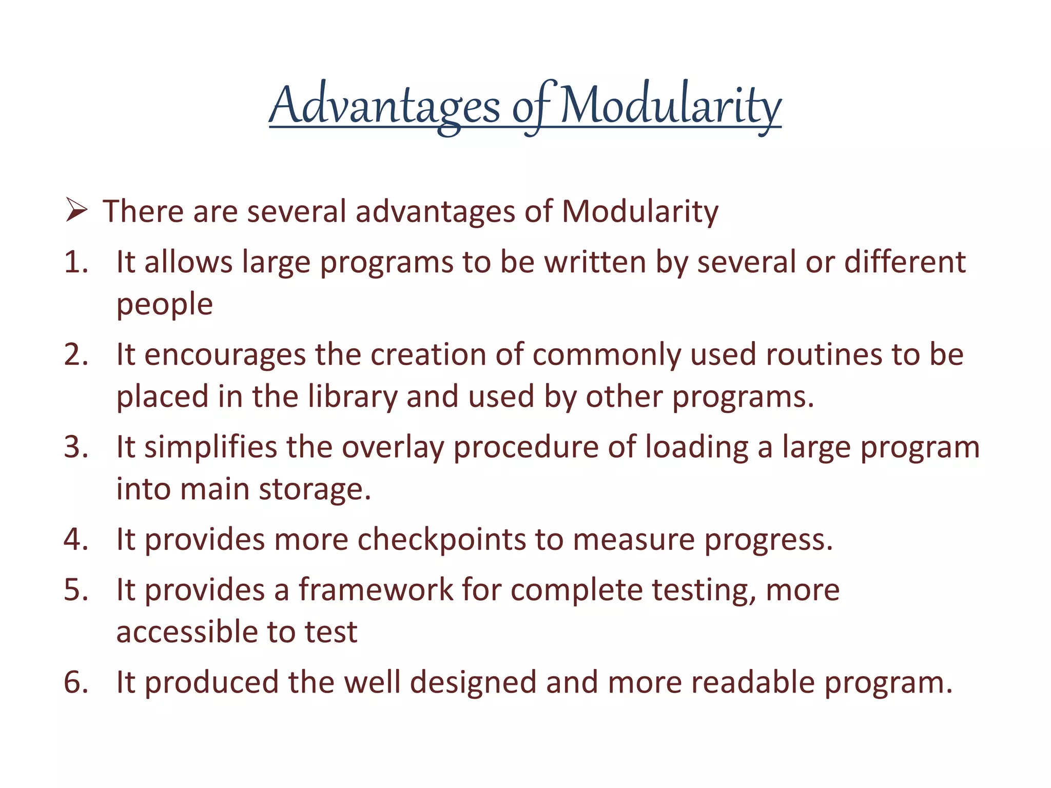 Advantages of Modularity
 There are several advantages of Modularity
1. It allows large programs to be written by several or different
people
2. It encourages the creation of commonly used routines to be
placed in the library and used by other programs.
3. It simplifies the overlay procedure of loading a large program
into main storage.
4. It provides more checkpoints to measure progress.
5. It provides a framework for complete testing, more
accessible to test
6. It produced the well designed and more readable program.
 