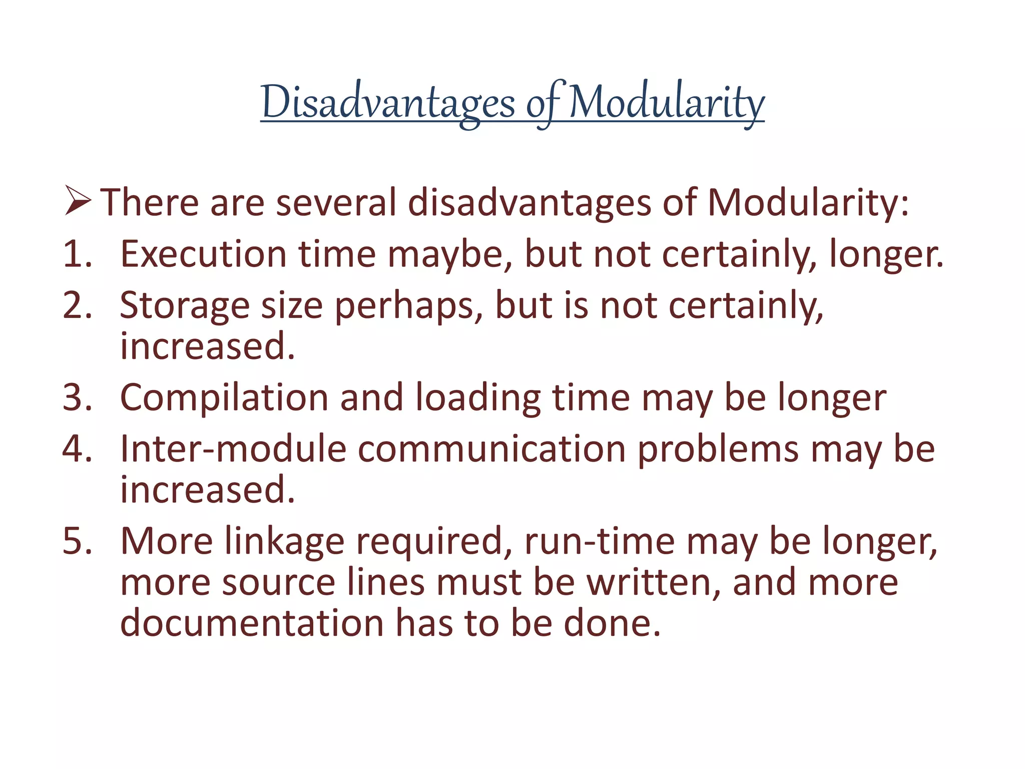 Disadvantages of Modularity
There are several disadvantages of Modularity:
1. Execution time maybe, but not certainly, longer.
2. Storage size perhaps, but is not certainly,
increased.
3. Compilation and loading time may be longer
4. Inter-module communication problems may be
increased.
5. More linkage required, run-time may be longer,
more source lines must be written, and more
documentation has to be done.
 