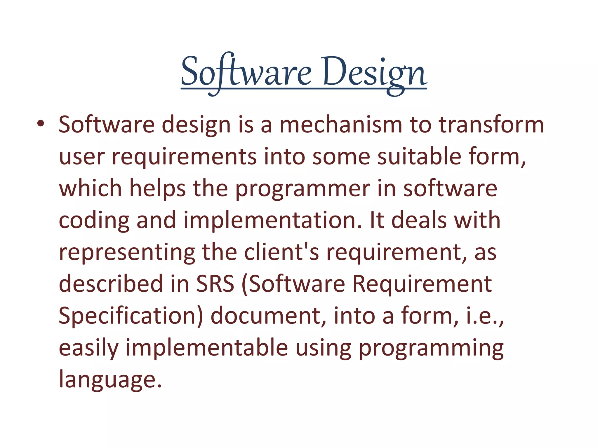 Software Design
• Software design is a mechanism to transform
user requirements into some suitable form,
which helps the programmer in software
coding and implementation. It deals with
representing the client's requirement, as
described in SRS (Software Requirement
Specification) document, into a form, i.e.,
easily implementable using programming
language.
 