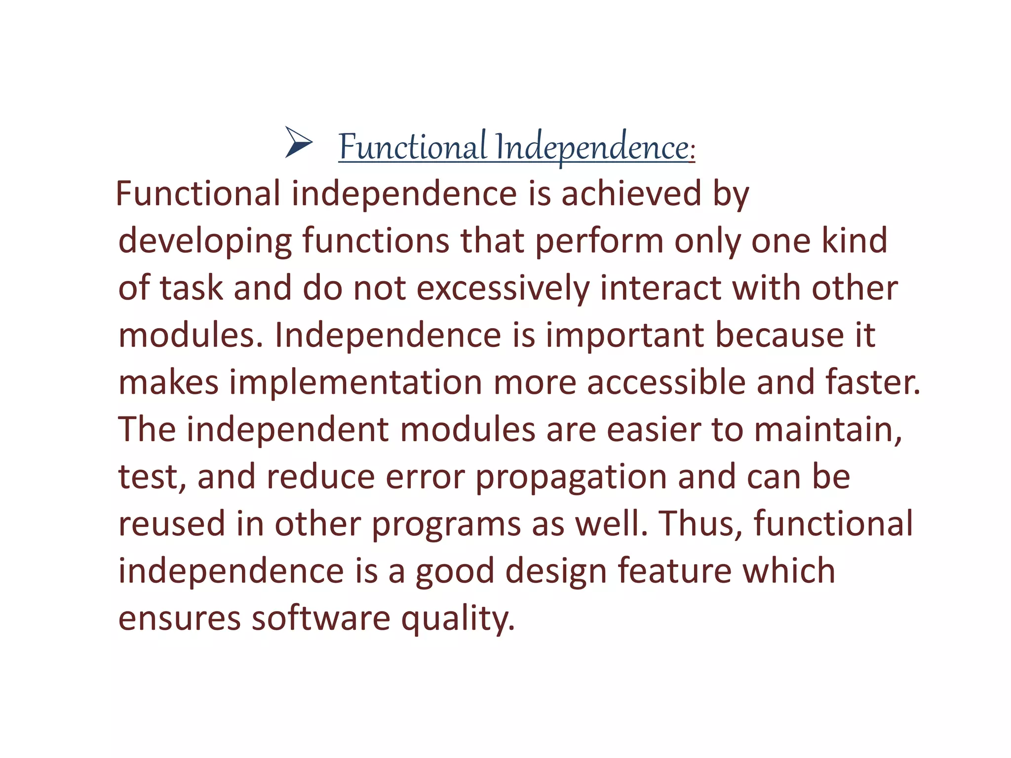  Functional Independence:
Functional independence is achieved by
developing functions that perform only one kind
of task and do not excessively interact with other
modules. Independence is important because it
makes implementation more accessible and faster.
The independent modules are easier to maintain,
test, and reduce error propagation and can be
reused in other programs as well. Thus, functional
independence is a good design feature which
ensures software quality.
 