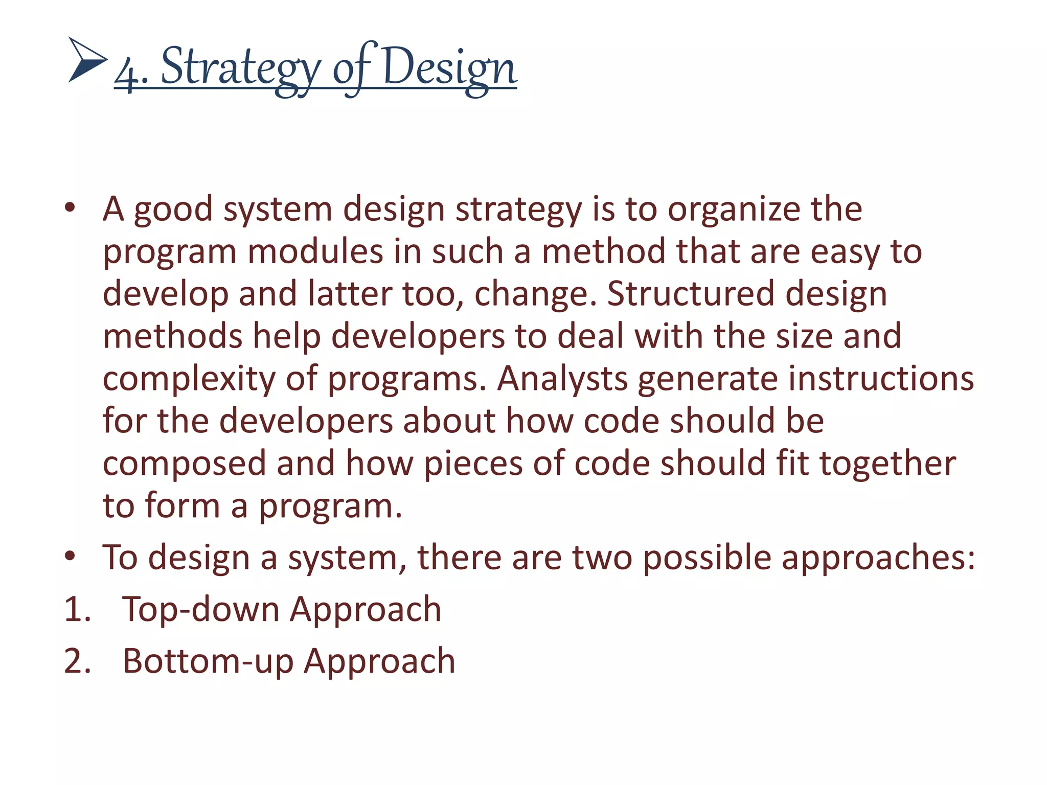 4. Strategy of Design
• A good system design strategy is to organize the
program modules in such a method that are easy to
develop and latter too, change. Structured design
methods help developers to deal with the size and
complexity of programs. Analysts generate instructions
for the developers about how code should be
composed and how pieces of code should fit together
to form a program.
• To design a system, there are two possible approaches:
1. Top-down Approach
2. Bottom-up Approach
 