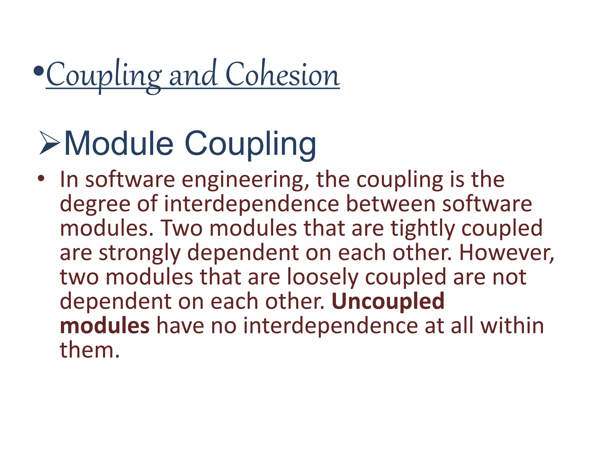 •Coupling and Cohesion
Module Coupling
• In software engineering, the coupling is the
degree of interdependence between software
modules. Two modules that are tightly coupled
are strongly dependent on each other. However,
two modules that are loosely coupled are not
dependent on each other. Uncoupled
modules have no interdependence at all within
them.
 