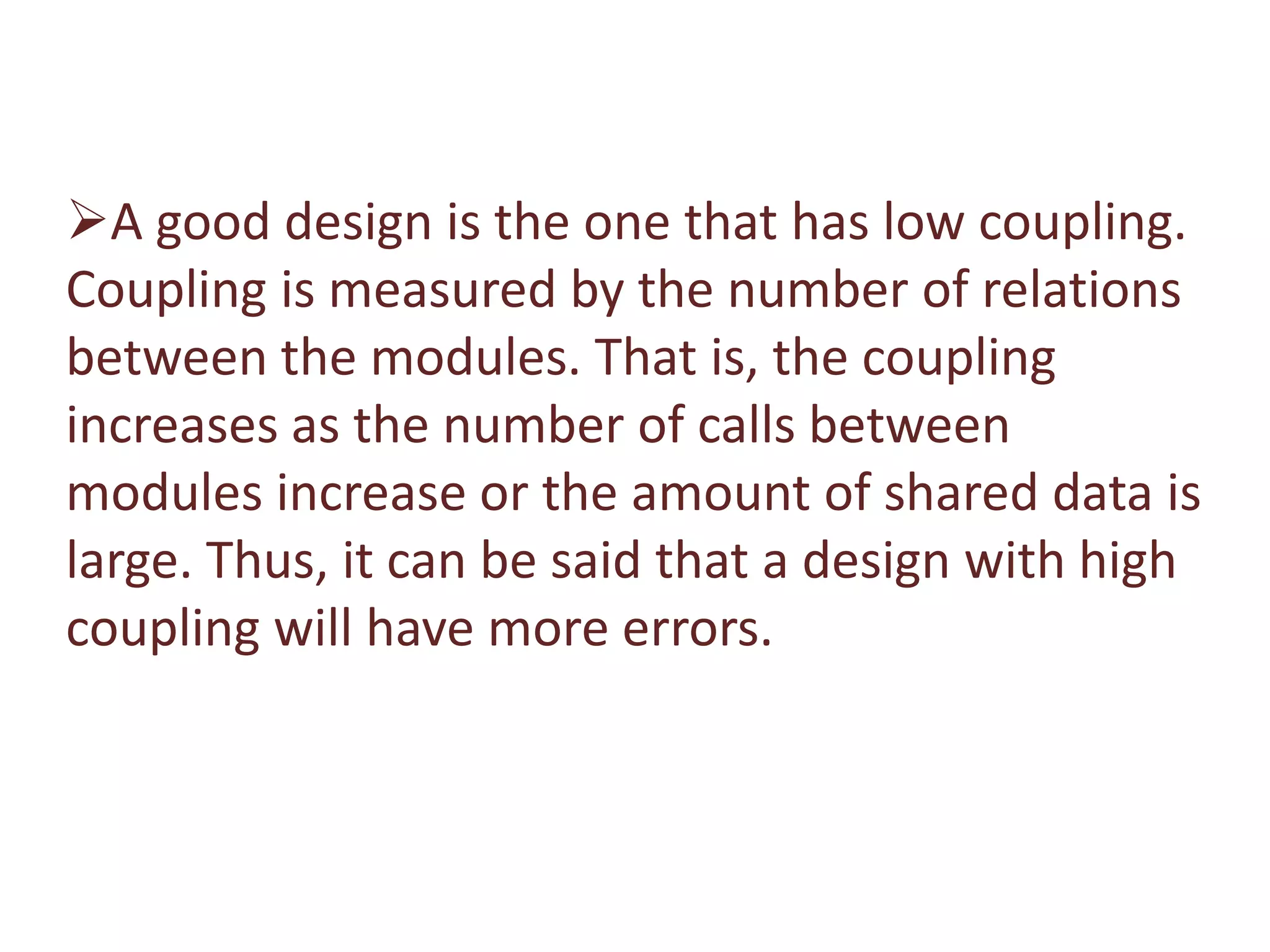 A good design is the one that has low coupling.
Coupling is measured by the number of relations
between the modules. That is, the coupling
increases as the number of calls between
modules increase or the amount of shared data is
large. Thus, it can be said that a design with high
coupling will have more errors.
 