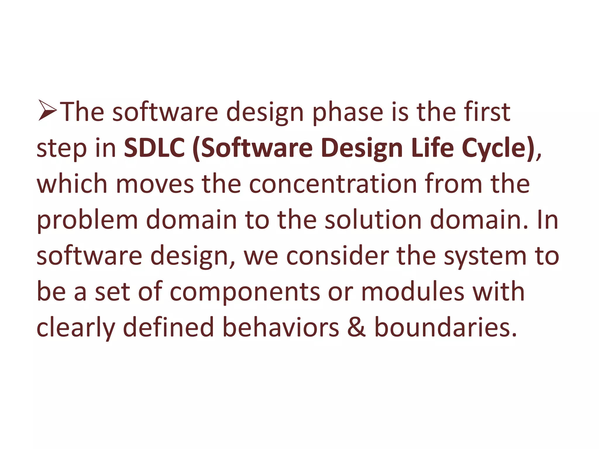 The software design phase is the first
step in SDLC (Software Design Life Cycle),
which moves the concentration from the
problem domain to the solution domain. In
software design, we consider the system to
be a set of components or modules with
clearly defined behaviors & boundaries.
 