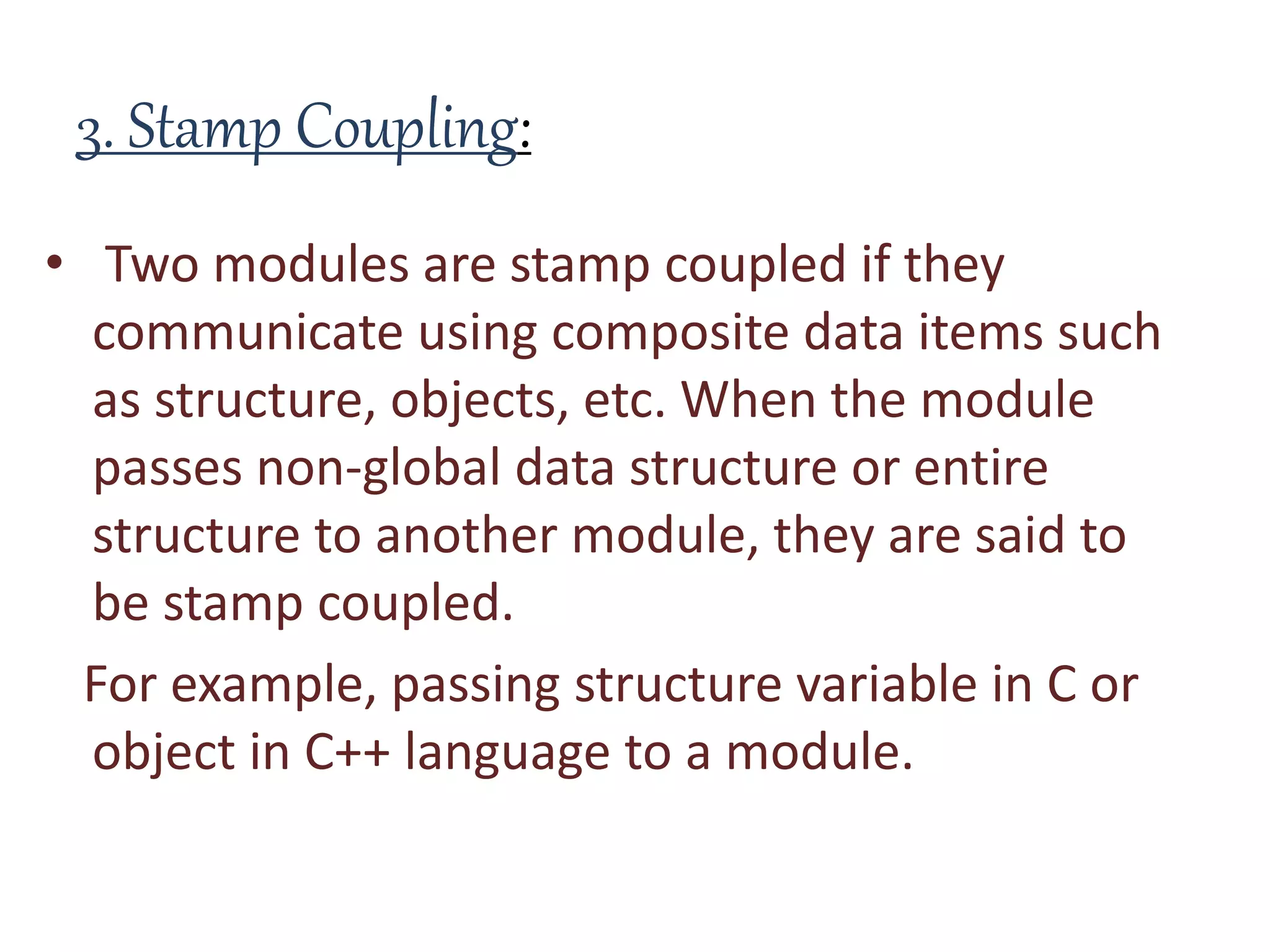 3. Stamp Coupling:
• Two modules are stamp coupled if they
communicate using composite data items such
as structure, objects, etc. When the module
passes non-global data structure or entire
structure to another module, they are said to
be stamp coupled.
For example, passing structure variable in C or
object in C++ language to a module.
 