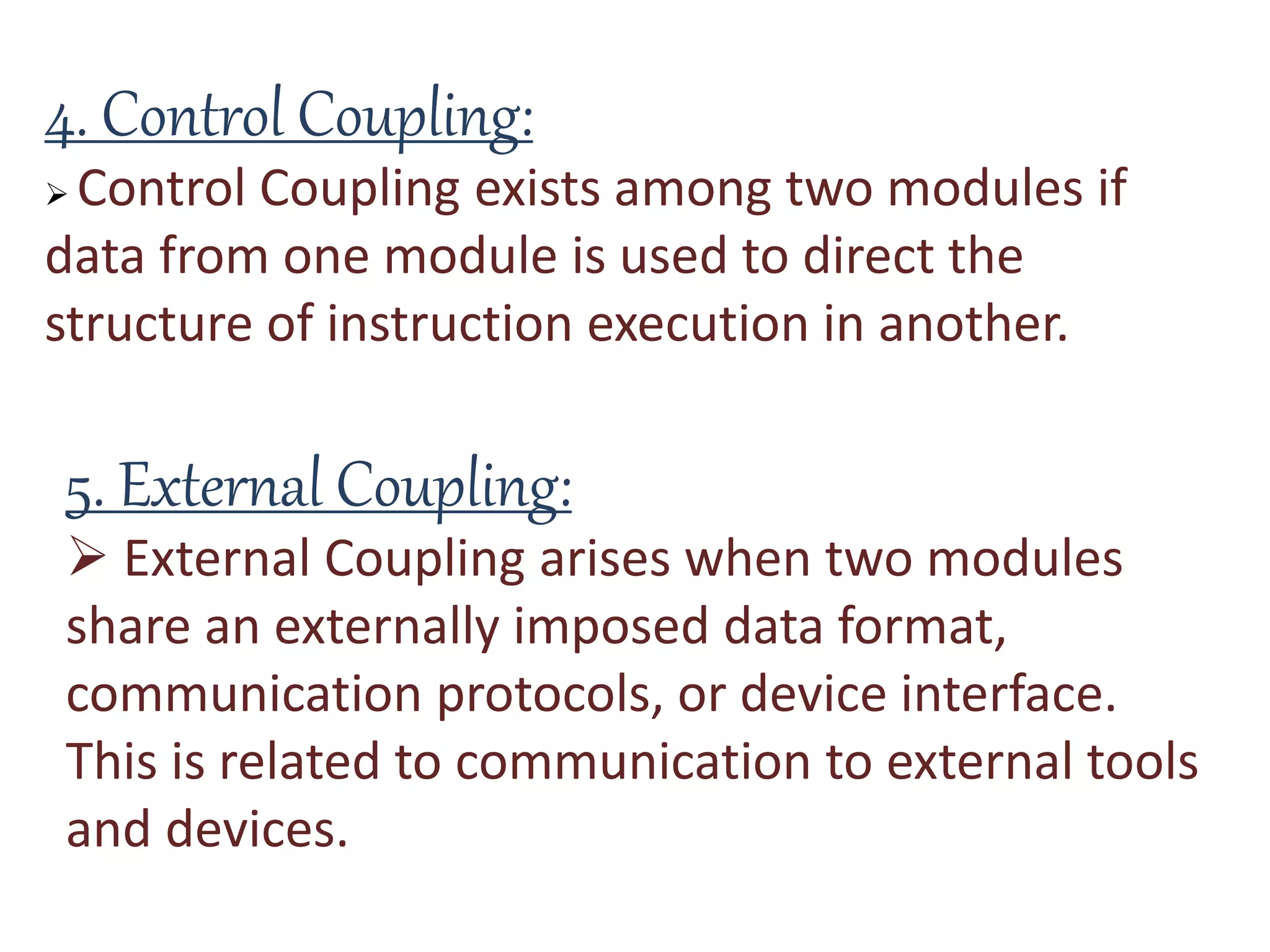4. Control Coupling:
 Control Coupling exists among two modules if
data from one module is used to direct the
structure of instruction execution in another.
5. External Coupling:
 External Coupling arises when two modules
share an externally imposed data format,
communication protocols, or device interface.
This is related to communication to external tools
and devices.
 