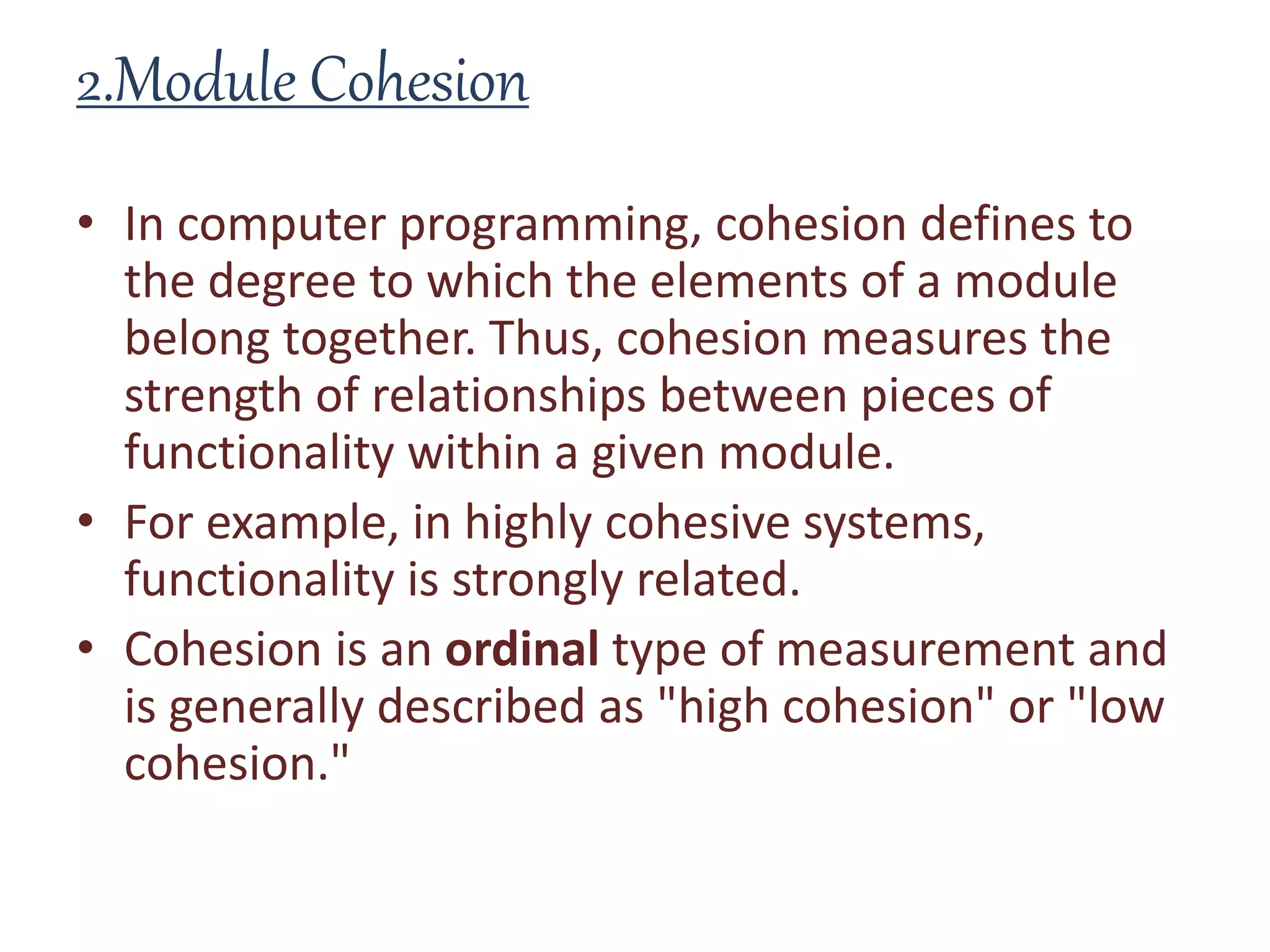 2.Module Cohesion
• In computer programming, cohesion defines to
the degree to which the elements of a module
belong together. Thus, cohesion measures the
strength of relationships between pieces of
functionality within a given module.
• For example, in highly cohesive systems,
functionality is strongly related.
• Cohesion is an ordinal type of measurement and
is generally described as "high cohesion" or "low
cohesion."
 