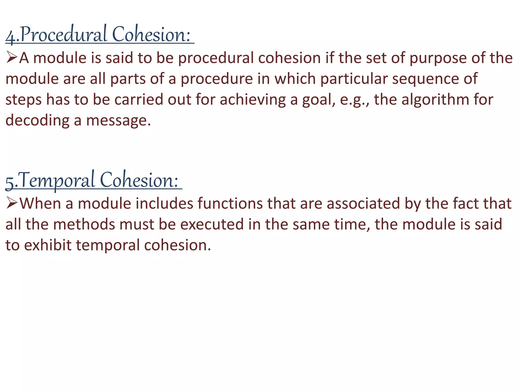 4.Procedural Cohesion:
A module is said to be procedural cohesion if the set of purpose of the
module are all parts of a procedure in which particular sequence of
steps has to be carried out for achieving a goal, e.g., the algorithm for
decoding a message.
5.Temporal Cohesion:
When a module includes functions that are associated by the fact that
all the methods must be executed in the same time, the module is said
to exhibit temporal cohesion.
 