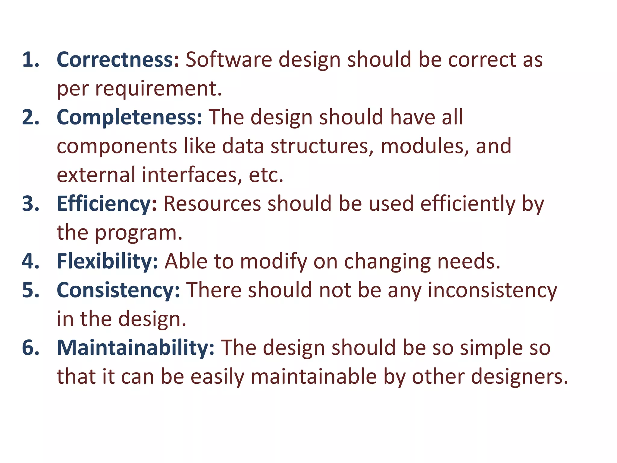 1. Correctness: Software design should be correct as
per requirement.
2. Completeness: The design should have all
components like data structures, modules, and
external interfaces, etc.
3. Efficiency: Resources should be used efficiently by
the program.
4. Flexibility: Able to modify on changing needs.
5. Consistency: There should not be any inconsistency
in the design.
6. Maintainability: The design should be so simple so
that it can be easily maintainable by other designers.
 