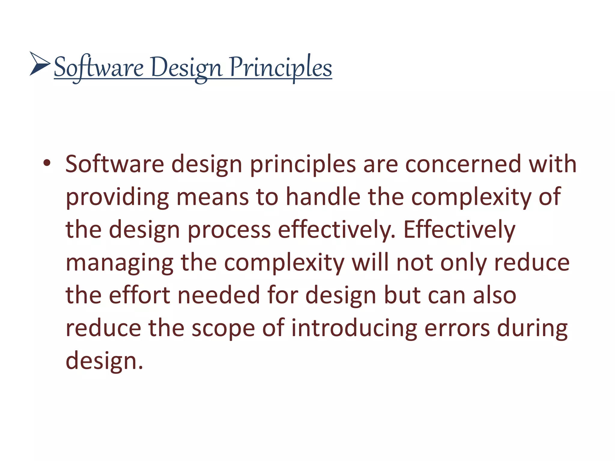 Software Design Principles
• Software design principles are concerned with
providing means to handle the complexity of
the design process effectively. Effectively
managing the complexity will not only reduce
the effort needed for design but can also
reduce the scope of introducing errors during
design.
 