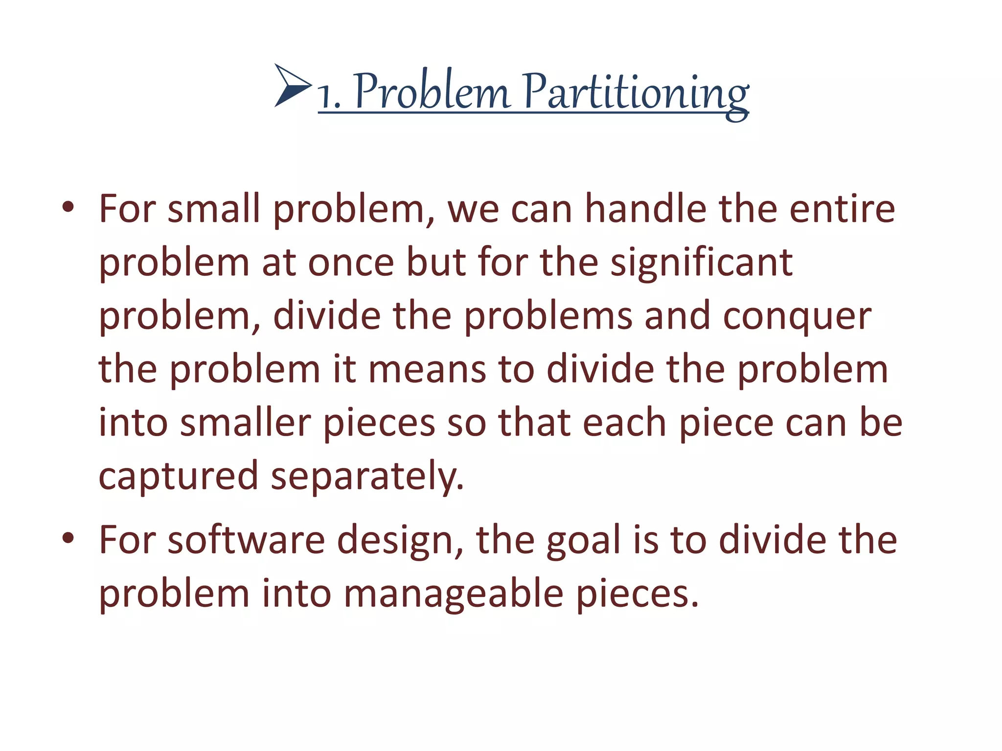 1. Problem Partitioning
• For small problem, we can handle the entire
problem at once but for the significant
problem, divide the problems and conquer
the problem it means to divide the problem
into smaller pieces so that each piece can be
captured separately.
• For software design, the goal is to divide the
problem into manageable pieces.
 