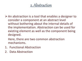 2. Abstraction
An abstraction is a tool that enables a designer to
consider a component at an abstract level
without bothering about the internal details of
the implementation. Abstraction can be used for
existing element as well as the component being
designed.
Here, there are two common abstraction
mechanisms.
1. Functional Abstraction
2. Data Abstraction
 