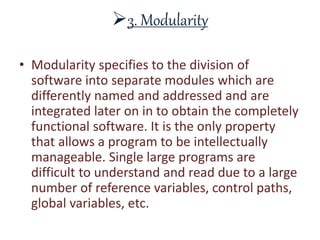 3. Modularity
• Modularity specifies to the division of
software into separate modules which are
differently named and addressed and are
integrated later on in to obtain the completely
functional software. It is the only property
that allows a program to be intellectually
manageable. Single large programs are
difficult to understand and read due to a large
number of reference variables, control paths,
global variables, etc.
 