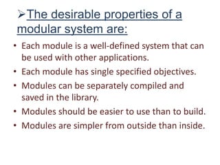 The desirable properties of a
modular system are:
• Each module is a well-defined system that can
be used with other applications.
• Each module has single specified objectives.
• Modules can be separately compiled and
saved in the library.
• Modules should be easier to use than to build.
• Modules are simpler from outside than inside.
 