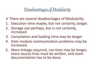 Disadvantages of Modularity
There are several disadvantages of Modularity:
1. Execution time maybe, but not certainly, longer.
2. Storage size perhaps, but is not certainly,
increased.
3. Compilation and loading time may be longer
4. Inter-module communication problems may be
increased.
5. More linkage required, run-time may be longer,
more source lines must be written, and more
documentation has to be done.
 
