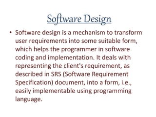Software Design
• Software design is a mechanism to transform
user requirements into some suitable form,
which helps the programmer in software
coding and implementation. It deals with
representing the client's requirement, as
described in SRS (Software Requirement
Specification) document, into a form, i.e.,
easily implementable using programming
language.
 