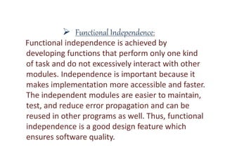  Functional Independence:
Functional independence is achieved by
developing functions that perform only one kind
of task and do not excessively interact with other
modules. Independence is important because it
makes implementation more accessible and faster.
The independent modules are easier to maintain,
test, and reduce error propagation and can be
reused in other programs as well. Thus, functional
independence is a good design feature which
ensures software quality.
 