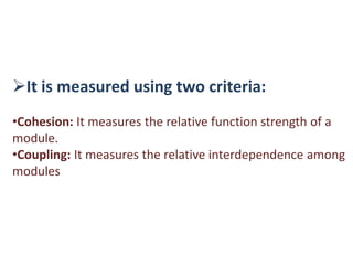 It is measured using two criteria:
•Cohesion: It measures the relative function strength of a
module.
•Coupling: It measures the relative interdependence among
modules
 