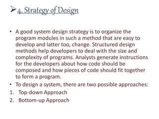 4. Strategy of Design
• A good system design strategy is to organize the
program modules in such a method that are easy to
develop and latter too, change. Structured design
methods help developers to deal with the size and
complexity of programs. Analysts generate instructions
for the developers about how code should be
composed and how pieces of code should fit together
to form a program.
• To design a system, there are two possible approaches:
1. Top-down Approach
2. Bottom-up Approach
 