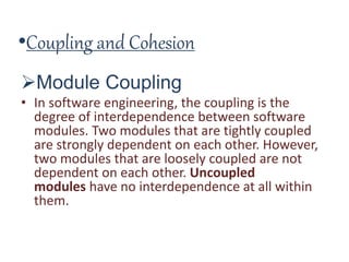 •Coupling and Cohesion
Module Coupling
• In software engineering, the coupling is the
degree of interdependence between software
modules. Two modules that are tightly coupled
are strongly dependent on each other. However,
two modules that are loosely coupled are not
dependent on each other. Uncoupled
modules have no interdependence at all within
them.
 