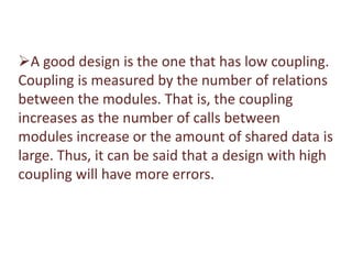 A good design is the one that has low coupling.
Coupling is measured by the number of relations
between the modules. That is, the coupling
increases as the number of calls between
modules increase or the amount of shared data is
large. Thus, it can be said that a design with high
coupling will have more errors.
 