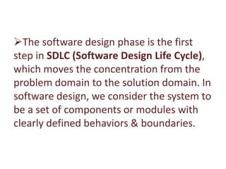 The software design phase is the first
step in SDLC (Software Design Life Cycle),
which moves the concentration from the
problem domain to the solution domain. In
software design, we consider the system to
be a set of components or modules with
clearly defined behaviors & boundaries.
 