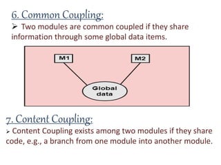 6. Common Coupling:
 Two modules are common coupled if they share
information through some global data items.
7. Content Coupling:
 Content Coupling exists among two modules if they share
code, e.g., a branch from one module into another module.
 