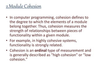 2.Module Cohesion
• In computer programming, cohesion defines to
the degree to which the elements of a module
belong together. Thus, cohesion measures the
strength of relationships between pieces of
functionality within a given module.
• For example, in highly cohesive systems,
functionality is strongly related.
• Cohesion is an ordinal type of measurement and
is generally described as "high cohesion" or "low
cohesion."
 