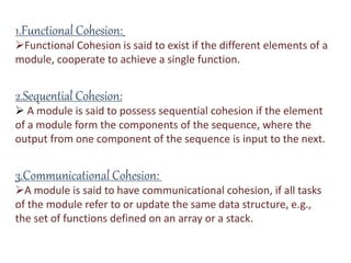 1.Functional Cohesion:
Functional Cohesion is said to exist if the different elements of a
module, cooperate to achieve a single function.
2.Sequential Cohesion:
 A module is said to possess sequential cohesion if the element
of a module form the components of the sequence, where the
output from one component of the sequence is input to the next.
3.Communicational Cohesion:
A module is said to have communicational cohesion, if all tasks
of the module refer to or update the same data structure, e.g.,
the set of functions defined on an array or a stack.
 