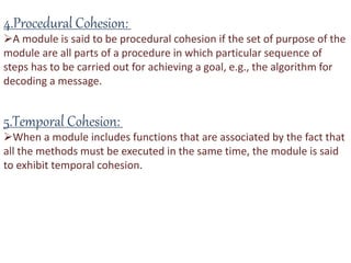 4.Procedural Cohesion:
A module is said to be procedural cohesion if the set of purpose of the
module are all parts of a procedure in which particular sequence of
steps has to be carried out for achieving a goal, e.g., the algorithm for
decoding a message.
5.Temporal Cohesion:
When a module includes functions that are associated by the fact that
all the methods must be executed in the same time, the module is said
to exhibit temporal cohesion.
 