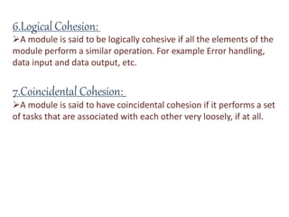 6.Logical Cohesion:
A module is said to be logically cohesive if all the elements of the
module perform a similar operation. For example Error handling,
data input and data output, etc.
7.Coincidental Cohesion:
A module is said to have coincidental cohesion if it performs a set
of tasks that are associated with each other very loosely, if at all.
 