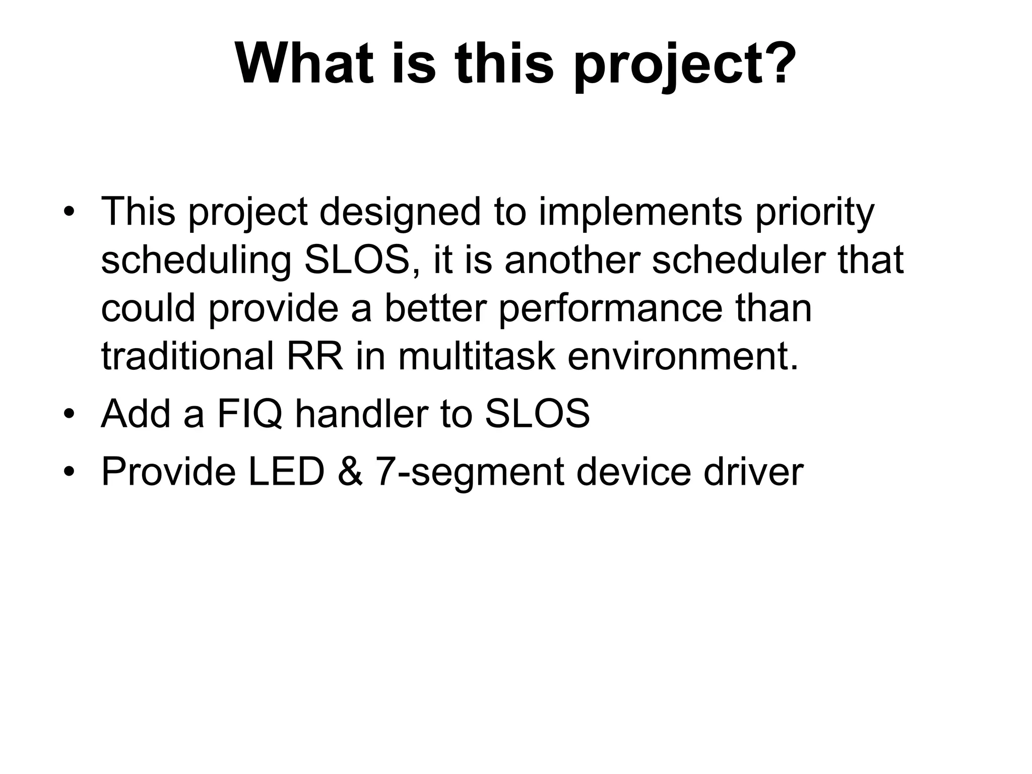 What is this project?This project designed to implements priority scheduling SLOS, it is another scheduler that could provide a better performance than traditional RR in multitask environment.Add a FIQ handler to SLOSProvide LED & 7-segment device driver