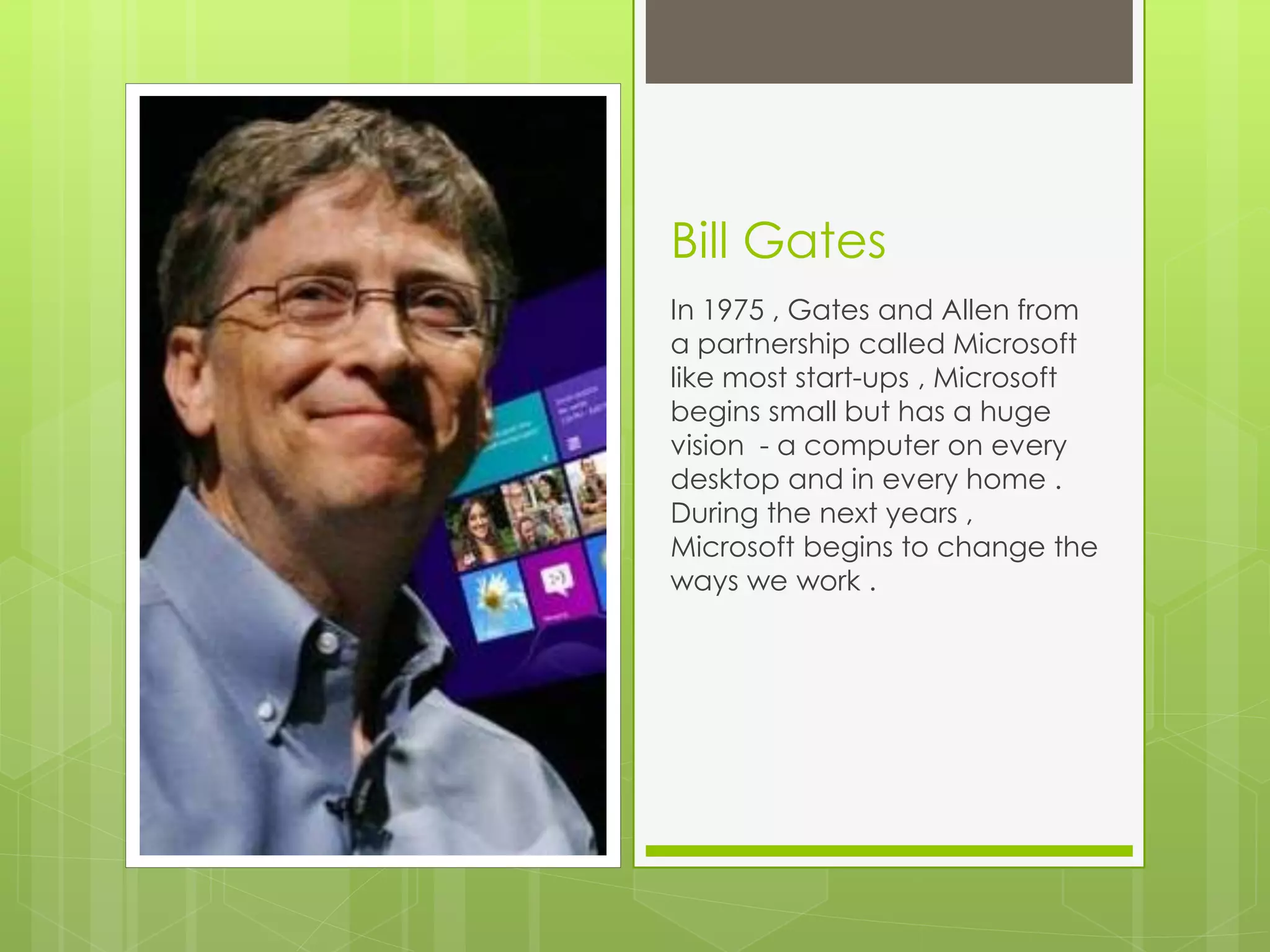 Bill Gates 
In 1975 , Gates and Allen from 
a partnership called Microsoft 
like most start-ups , Microsoft 
begins small but has a huge 
vision - a computer on every 
desktop and in every home . 
During the next years , 
Microsoft begins to change the 
ways we work . 
 